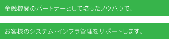 金融機関のパートナーとして培ったノウハウで、お客様のシステム・インフラ管理をサポートします。