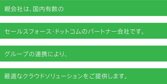 親会社は、国内有数のセールスフォース・ドットコムのパートナー会社です。グループの連携により、最適なクラウドソリューションをご提供します。