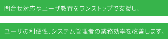 問合せ対応やユーザ教育をワンストップで支援し、ユーザの利便性、システム管理者の業務効率を改善します。